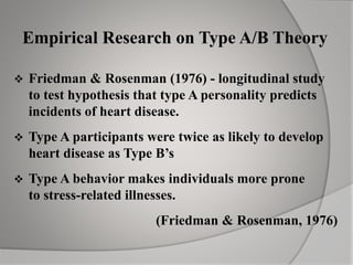 Empirical Research on Type A/B Theory
 Friedman & Rosenman (1976) - longitudinal study
to test hypothesis that type A personality predicts
incidents of heart disease.
 Type A participants were twice as likely to develop
heart disease as Type B’s
 Type A behavior makes individuals more prone
to stress-related illnesses.
(Friedman & Rosenman, 1976)
 