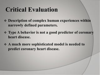Critical Evaluation
 Description of complex human experiences within
narrowly defined parameters.
 Type A behavior is not a good predictor of coronary
heart disease.
 A much more sophisticated model is needed to
predict coronary heart disease.
 