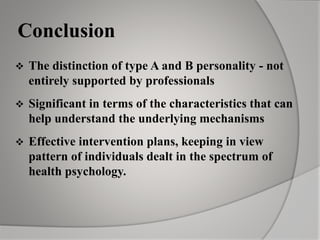 Conclusion
 The distinction of type A and B personality - not
entirely supported by professionals
 Significant in terms of the characteristics that can
help understand the underlying mechanisms
 Effective intervention plans, keeping in view
pattern of individuals dealt in the spectrum of
health psychology.
 