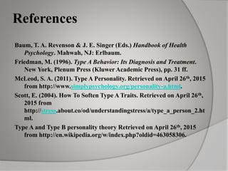 References
Baum, T. A. Revenson & J. E. Singer (Eds.) Handbook of Health
Psychology. Mahwah, NJ: Erlbaum.
Friedman, M. (1996). Type A Behavior: Its Diagnosis and Treatment.
New York, Plenum Press (Kluwer Academic Press), pp. 31 ff.
McLeod, S. A. (2011). Type A Personality. Retrieved on April 26th, 2015
from http://www.simplypsychology.org/personality-a.html.
Scott, E. (2004). How To Soften Type A Traits. Retrieved on April 26th,
2015 from
http://stress.about.co/od/understandingstress/a/type_a_person_2.ht
ml.
Type A and Type B personality theory Retrieved on April 26th, 2015
from http://en.wikipedia.org/w/index.php?oldid=463058306.
 