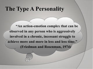 The Type A Personality
“An action-emotion complex that can be
observed in any person who is aggressively
involved in a chronic, incessant struggle to
achieve more and more in less and less time.”
(Friedman and Rosenman, 1974)
 