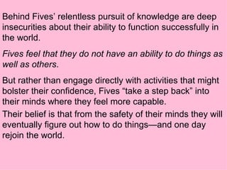 Behind Fives’ relentless pursuit of knowledge are deep insecurities about their ability to function successfully in the world.  Fives feel that they do not have an ability to do things as well as others .  But rather than engage directly with activities that might bolster their confidence, Fives “take a step back” into their minds where they feel more capable.  Their belief is that from the safety of their minds they will eventually figure out how to do things—and one day rejoin the world.   