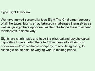 Type Eight Overview We have named personality type Eight The Challenger because, of all the types, Eights enjoy taking on challenges themselves as well as giving others opportunities that challenge them to exceed themselves in some way.  Eights are charismatic and have the physical and psychological capacities to persuade others to follow them into all kinds of endeavors—from starting a company, to rebuilding a city, to running a household, to waging war, to making peace.  
