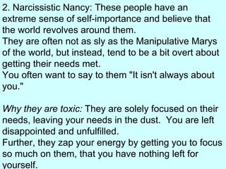2. Narcissistic Nancy: These people have an extreme sense of self-importance and believe that the world revolves around them.   They are often not as sly as the Manipulative Marys of the world, but instead, tend to be a bit overt about getting their needs met.   You often want to say to them "It isn't always about you." Why they are toxic:  They are solely focused on their needs, leaving your needs in the dust.  You are left disappointed and unfulfilled.   Further, they zap your energy by getting you to focus so much on them, that you have nothing left for yourself.  