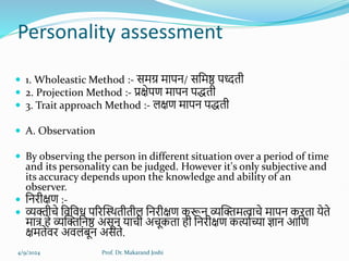 Personality assessment
 1. Wholeastic Method :- समग्र मापन/ सहमष्ठ पध्दती
 2. Projection Method :- प्रक्षेपण मापन पिती
 3. Trait approach Method :- र्क्षण मापन पिती
 A. Observation
 By observing the person in different situation over a period of time
and its personality can be judged. However it's only subjective and
its accuracy depends upon the knowledge and ability of an
observer.
 हनिीक्षण :-
 व्यक्तीचे हवहवध परिक्तस्थतीतीर् हनिीक्षण करून व्यक्तक्तमत्वाचे मापन किता येते
मात्र िे व्यक्तक्तहनष्ठ असून याची अचूकता िी हनिीक्षण कर्त्ालच्या ज्ञान आहण
क्षमतेवि अवर्ंबून असते.
4/9/2024 Prof. Dr. Makarand Joshi
 