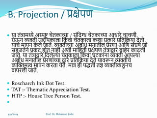 B. Projection / प्रक्षेपण
 या तंत्रामध्ये अस्पष्ट चेतकाच्या / संहदग्ध चेतकाच्या आधािे चाचणी
घेऊन व्यक्ती उद्दीपकार्ा हक
ं वा चेतकार्ा कशा प्रकािे प्रहतहिया देतो
याचे मापन क
े र्े िाते. व्यक्तीच्या अबोध मनातीर् प्रेिणा आहण संघषल िो
सिितेने प्रकट िोत नािी अशी माहिती प्रक्षेपण तंत्राद्वािे बािेि काढर्ी
िाते. या तंत्राद्वािे हदर्ेल्या चेतकार्ा हक
ं वा घटकांना व्यक्ती आपल्या
अबोध मनातीर् प्रेिणांच्या द्वािे प्रहतहिया देते यावरून व्यक्तीचे
व्यक्तक्तमत्व मापन किता येते. मात्र िी पिती तज्ञ व्यक्तीकड
ू नच
वापिर्ी िाते.
 Roscharch Ink Dot Test.
 TAT :- Thematic Appreciation Test.
 HTP :- House Tree Person Test.

4/9/2024 Prof. Dr. Makarand Joshi
 