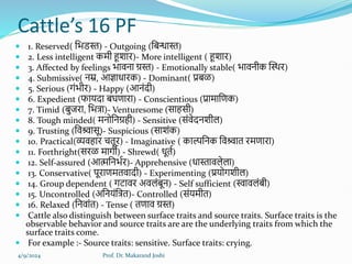 Cattle’s 16 PF
 1. Reserved( हभडस्त) - Outgoing (हबन्धास्त)
 2. Less intelligent कमी हूशाि)- More intelligent ( हूशाि)
 3. Affected by feelings भावना ग्रस्त) - Emotionally stable( भावनीक क्तस्थि)
 4. Submissive( नम्र, आज्ञाधािक) - Dominant( प्रबळ)
 5. Serious (गंभीि) - Happy (आनंदी)
 6. Expedient (फायदा बघणािा) - Conscientious (प्रामाहणक)
 7. Timid (बुििा, हभत्रा)- Venturesome (सािसी)
 8. Tough minded( मनोहनग्रिी) - Sensitive (संवेदनशीर्)
 9. Trusting (हवश्र्वासू)- Suspicious (साशंक)
 10. Practical(व्यविाि चतूि) - Imaginative ( काल्पहनक हवश्र्वात िमणािा)
 11. Forthright(सिळ मागी) - Shrewd( धूतल)
 12. Self-assured (आत्महनभलि)- Apprehensive (धास्तावर्ेर्ा)
 13. Conservative( पूिाणमतवादी) - Experimenting (प्रयोगशीर्)
 14. Group dependent ( गटावि अवर्ंबून) - Self sufficient (िावर्ंबी)
 15. Uncontrolled (अहनयंहत्रत)- Controlled (संयमीत)
 16. Relaxed (हनवांत) - Tense ( तणाव ग्रस्त)
 Cattle also distinguish between surface traits and source traits. Surface traits is the
observable behavior and source traits are are the underlying traits from which the
surface traits come.
 For example :- Source traits: sensitive. Surface traits: crying.
4/9/2024 Prof. Dr. Makarand Joshi
 
