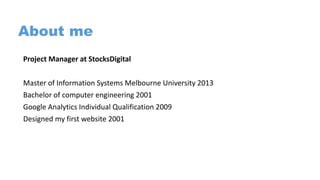 About me
Project Manager at StocksDigital
Master of Information Systems Melbourne University 2013
Bachelor of computer engineering 2001
Google Analytics Individual Qualification 2009
Designed my first website 2001
 