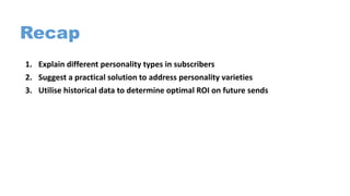 Recap
1. Explain different personality types in subscribers
2. Suggest a practical solution to address personality varieties
3. Utilise historical data to determine optimal ROI on future sends
 