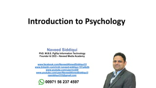 Introduction to Psychology
Naveed Siddiqui
PhD. M.B.E. PgDip Information Technology
Founder & CEO – Naveed Media Academy
www.facebook.com/NaveedAhmedSiddiqui33
www.linkedin.com/in/dr-naveed-siddiqui-191a4b2b
www.youtube.com/user/nvd30
www.youtube.com/user/NaveedAhmedSiddiqui3
nasiddiqui333@gmail.com
00971 56 237 4597
 