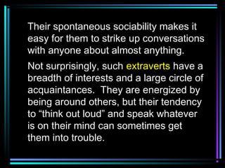 Their spontaneous sociability makes it
easy for them to strike up conversations
with anyone about almost anything.
Not surprisingly, such extraverts have a
breadth of interests and a large circle of
acquaintances. They are energized by
being around others, but their tendency
to “think out loud” and speak whatever
is on their mind can sometimes get
them into trouble.
 