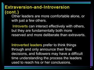 Extraversion-and-Introversion
(cont.)
Other leaders are more comfortable alone, or
with just a few others.
Introverts can interact effectively with others,
but they are fundamentally both more
reserved and more deliberate than extraverts.
Introverted leaders prefer to think things
through and only announce their final
decisions, and followers may have a difficult
time understanding the process the leaders
used to reach his or her conclusions.
 