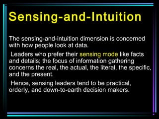 Sensing-and-Intuition
The sensing-and-intuition dimension is concerned
with how people look at data.
Leaders who prefer their sensing mode like facts
and details; the focus of information gathering
concerns the real, the actual, the literal, the specific,
and the present.
Hence, sensing leaders tend to be practical,
orderly, and down-to-earth decision makers.
 