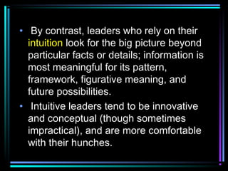 • By contrast, leaders who rely on their
intuition look for the big picture beyond
particular facts or details; information is
most meaningful for its pattern,
framework, figurative meaning, and
future possibilities.
• Intuitive leaders tend to be innovative
and conceptual (though sometimes
impractical), and are more comfortable
with their hunches.
 