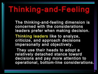 Thinking-and-Feeling
The thinking-and-feeling dimension is
concerned with the considerations
leaders prefer when making decision.
Thinking leaders like to analyze,
criticize, and approach decisions
impersonally and objectively.
They use their heads to adopt a
relatively detached stance toward
decisions and pay more attention to
operational, bottom-line considerations.
 
