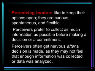 Perceiving leaders like to keep their
options open; they are curious,
spontaneous, and flexible.
Perceivers prefer to collect as much
information as possible before making a
decision or a commitment.
Perceivers often get nervous after a
decision is made, as they may not feel
that enough information was collected
or data was analyzed.
 