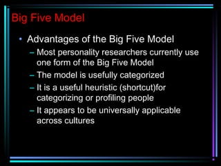 Big Five Model
• Advantages of the Big Five Model
– Most personality researchers currently use
one form of the Big Five Model
– The model is usefully categorized
– It is a useful heuristic (shortcut)for
categorizing or profiling people
– It appears to be universally applicable
across cultures
 
