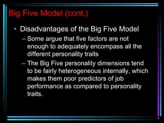 Big Five Model (cont.)
• Disadvantages of the Big Five Model
– Some argue that five factors are not
enough to adequately encompass all the
different personality traits
– The Big Five personality dimensions tend
to be fairly heterogeneous internally, which
makes them poor predictors of job
performance as compared to personality
traits.
 
