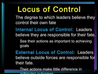 Locus of Control
The degree to which leaders believe they
control their own fate
Internal Locus of Control: Leaders
believe they are responsible for their fate.
See their actions as important to achieving
goals
External Locus of Control: Leaders
believe outside forces are responsible for
their fate.
Their actions make little difference in
 
