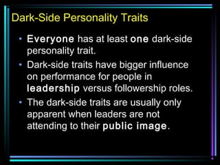Dark-Side Personality Traits
• Everyone has at least one dark-side
personality trait.
• Dark-side traits have bigger influence
on performance for people in
leadership versus followership roles.
• The dark-side traits are usually only
apparent when leaders are not
attending to their public image.
 