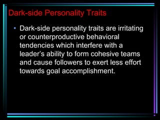 Dark-side Personality Traits
• Dark-side personality traits are irritating
or counterproductive behavioral
tendencies which interfere with a
leader’s ability to form cohesive teams
and cause followers to exert less effort
towards goal accomplishment.
 