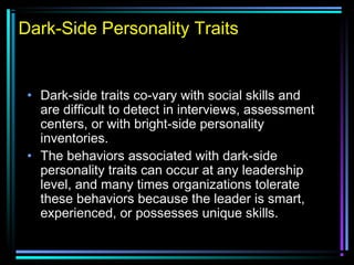 Dark-Side Personality Traits
• Dark-side traits co-vary with social skills and
are difficult to detect in interviews, assessment
centers, or with bright-side personality
inventories.
• The behaviors associated with dark-side
personality traits can occur at any leadership
level, and many times organizations tolerate
these behaviors because the leader is smart,
experienced, or possesses unique skills.
 