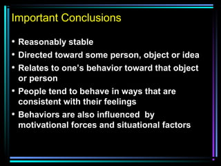 Important Conclusions
• Reasonably stable
• Directed toward some person, object or idea
• Relates to one’s behavior toward that object
or person
• People tend to behave in ways that are
consistent with their feelings
• Behaviors are also influenced by
motivational forces and situational factors
 