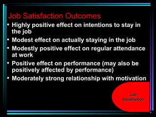 Job Satisfaction Outcomes
• Highly positive effect on intentions to stay in
the job
• Modest effect on actually staying in the job
• Modestly positive effect on regular attendance
at work
• Positive effect on performance (may also be
positively affected by performance)
• Moderately strong relationship with motivation
JobJob
SatisfactionSatisfaction
 