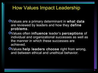 Values are a primary determinant in what data
are reviewed by leaders and how they define
problems.
Values often influence leader’s perceptions of
individual and organizational successes as well as
the manner in which these successes are
achieved.
Values help leaders choose right from wrong,
and between ethical and unethical behavior.
How Values Impact Leadership
 