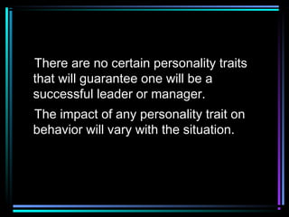 There are no certain personality traits
that will guarantee one will be a
successful leader or manager.
The impact of any personality trait on
behavior will vary with the situation.
 