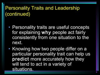 Personality Traits and Leadership
(continued)
• Personality traits are useful concepts
for explaining why people act fairly
consistently from one situation to the
next.
• Knowing how two people differ on a
particular personality trait can help us
predict more accurately how they
will tend to act in a variety of
situations.
 