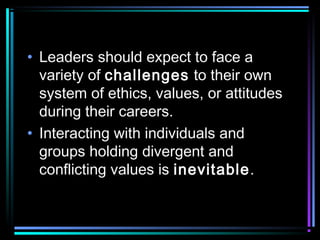 • Leaders should expect to face a
variety of challenges to their own
system of ethics, values, or attitudes
during their careers.
• Interacting with individuals and
groups holding divergent and
conflicting values is inevitable.
 