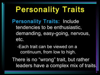 Personality Traits
Personality Traits: Include
tendencies to be enthusiastic,
demanding, easy-going, nervous,
etc.
-Each trait can be viewed on a
continuum, from low to high.
There is no “wrong” trait, but rather
leaders have a complex mix of traits.
 