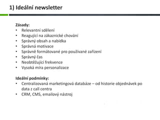Zásady:
• Relevantní sdělení
• Reagující na zákaznické chování
• Správný obsah a nabídka
• Správná motivace
• Správně formátované pro používané zařízení
• Správný čas
• Neobtěžující frekvence
• Vysoká míra personalizace
Ideální podmínky:
• Centralizovaná marketingová databáze – od historie objednávek po
data z call centra
• CRM, CMS, emailový nástroj
1) Ideální newsletter
 