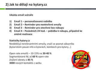 2) Jak to dělají na kytary.cz
Ukázka email scénáře
1) Email 1 – personalizovaná nabídka
2) Email 2 – Reminder pro neotevřené emaily
3) Email 3 - Reminder pro otevřené bez nákupu
4) Email 4 – Posledních 24 hod. – pobídka k nákupu, případně ke
změně motivace
Statistiky kytary.cz
Neobtěžují nerelevantními emaily, snaží se poznat zákazníka
(kytaristům pouze info o kytarách, kombech pro kytary…)
Open rate emailů – 10-15% na 30-40 %
Segmentované NL až 60 % open rate
Zvýšení obratu o 85 %
3000 nových kontaktů z webu
 