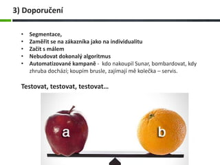3) Doporučení
• Segmentace,
• Zaměřit se na zákazníka jako na individualitu
• Začít s málem
• Nebudovat dokonalý algoritmus
• Automatizované kampaně - kdo nakoupil Sunar, bombardovat, kdy
zhruba dochází; koupím brusle, zajímají mě kolečka – servis.
Testovat, testovat, testovat…
 