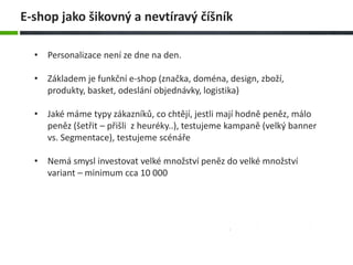 • Personalizace není ze dne na den.
• Základem je funkční e-shop (značka, doména, design, zboží,
produkty, basket, odeslání objednávky, logistika)
• Jaké máme typy zákazníků, co chtějí, jestli mají hodně peněz, málo
peněz (šetřit – přišli z heuréky..), testujeme kampaně (velký banner
vs. Segmentace), testujeme scénáře
• Nemá smysl investovat velké množství peněz do velké množství
variant – minimum cca 10 000
E-shop jako šikovný a nevtíravý číšník
 