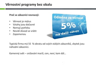 Proč se zákazníci nevracejí:
• Věrnost je mýtus
• Vztahy jsou dočasné
• Nemají potřebu
• Nevidí důvod se vrátit
• Zapomenou
Typická firma má 55 % obratu od svých stálých zákazníků, zbytek jsou
náhodní zákazníci.
Kamenný svět – snižování marží, cen, neví, kam dál…
Věrnostní programy bez obalu
 