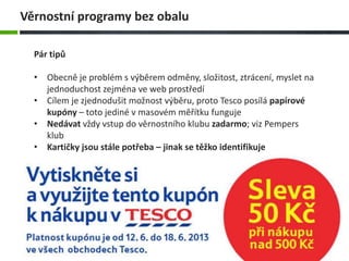 Pár tipů
• Obecně je problém s výběrem odměny, složitost, ztrácení, myslet na
jednoduchost zejména ve web prostředí
• Cílem je zjednodušit možnost výběru, proto Tesco posílá papírové
kupóny – toto jediné v masovém měřítku funguje
• Nedávat vždy vstup do věrnostního klubu zadarmo; viz Pempers
klub
• Kartičky jsou stále potřeba – jinak se těžko identifikuje
Věrnostní programy bez obalu
 