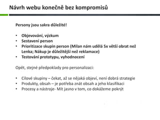 Persony jsou sakra důležité!
• Objevování, výzkum
• Sestavení person
• Prioritizace skupin person (Milan nám udělá 5x větší obrat než
Lenka; Nákup je důležitější než reklamace)
• Testování prototypu, vyhodnocení
Opět, stejné předpoklady pro personalizaci:
• Cílové skupiny – čekat, až se nějaká objeví, není dobrá strategie
• Produkty, obsah – je potřeba znát obsah a jeho klasifikaci
• Procesy a nástroje- Mít jasno v tom, co dokážeme pokrýt
Návrh webu konečně bez kompromisů
 