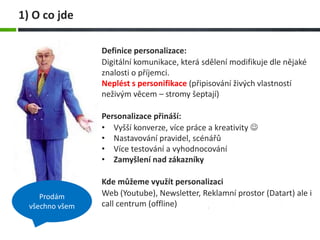 Definice personalizace:
Digitální komunikace, která sdělení modifikuje dle nějaké
znalosti o příjemci.
Neplést s personifikace (připisování živých vlastností
neživým věcem – stromy šeptají)
Personalizace přináší:
• Vyšší konverze, více práce a kreativity 
• Nastavování pravidel, scénářů
• Více testování a vyhodnocování
• Zamyšlení nad zákazníky
Kde můžeme využít personalizaci
Web (Youtube), Newsletter, Reklamní prostor (Datart) ale i
call centrum (offline)
1) O co jde
Prodám
všechno všem
 