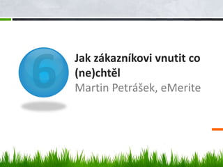 Jak zákazníkovi vnutit co
(ne)chtěl
Martin Petrášek, eMerite
 