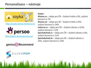 Personalizace – nástroje
http://soyka-demo.etnetera.cz/
http://apsis-demo.persoo.eu/
Soyka:
4home.cz – údaje pro ČR – Zvýšení tržeb o 9%, zvýšení
konverzí o 7%
4home.sk – údaje pro SK – Zvýšení tržeb o 23%,
zvýšení konverzí o 24%
Lekarna.cz – údaje pro ČR – Zvýšení obratu o 9,9%,
zvýšení konverzí i 12%
Sportobchod.cz – údaje pro ČR – Zvýšení obratu o 8%,
zvýšení konverzí o 11%
Sportobchod.sk – údaje pro SK – Zvýšení obratu o
24%, zvýšení konverzí o 10%
 
