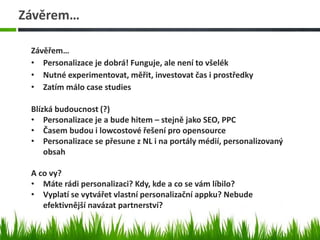 Závěrem…
Závěřem…
• Personalizace je dobrá! Funguje, ale není to všelék
• Nutné experimentovat, měřit, investovat čas i prostředky
• Zatím málo case studies
Blízká budoucnost (?)
• Personalizace je a bude hitem – stejně jako SEO, PPC
• Časem budou i lowcostové řešení pro opensource
• Personalizace se přesune z NL i na portály médií, personalizovaný
obsah
A co vy?
• Máte rádi personalizaci? Kdy, kde a co se vám líbilo?
• Vyplatí se vytvářet vlastní personalizační appku? Nebude
efektivnější navázat partnerství?
 