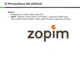 Matura:
• Reagujeme na životní cyklus zákazníka
• Zopim – během 14 dnů pošle cca 8 mejlíků – postupně nabízí fičury
(už jsi zvládl založit kampaň, šikula, pojď mrknout na placenou fičurku)
2) Personalizace dle složitosti
 