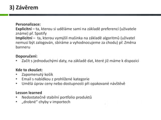 Personalizace:
Explicitní – ta, kterou si uděláme sami na základě preferencí (uživatele
známe) př. Spotify
Implicitní – ta, kterou vymýšlí mašinka na základě algoritmů (uživatel
nemusí být zalogován, sbíráme a vyhodnocujeme za chodu) př. Změna
banneru
Doporučení:
• Začít s jednoduchými daty, na základě dat, které již máme k dispozici
Kde to zkoušet:
• Zapomenutý košík
• Email s nabídkou z prohlížené kategorie
• Umělá úprav ceny nebo dostupnosti při opakované návštěvě
Lesson learned
• Nedostatečně stabilní portfolio produktů
• „drobné“ chyby v importech
3) Závěrem
 