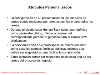 Atributos Personalizados

       • La configuración de su presentación en las bandejas de
         tareas puede realizarse por tarea específica o para todas las
         tareas.
       • Durante el diseño cada Human Task debe tener definido
         como parámetro (string, integer o boolean) el
         correspondiente parámetro genérico para el Oracle BPM
         Workspace.
       • La personalización en el Workspace se realiza tomando
         como base los campos flexibles públicos, mismos que
         deben ser etiquetados para facilitar la comprensión.
       • Estos atributos deben ser mapeados hacia cada una de las
         tareas del proceso de negocio.


Copyright © 2012 CROSSNET SAC. Todos los Derechos Reservados   4 - 12
 