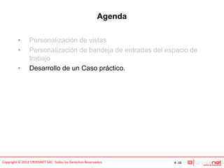 Agenda

         •      Personalización de vistas
         •      Personalización de bandeja de entradas del espacio de
                trabajo
         •      Desarrollo de un Caso práctico.




Copyright © 2012 CROSSNET SAC. Todos los Derechos Reservados      4 - 22
 