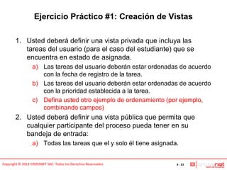 Ejercicio Práctico #1: Creación de Vistas

       1. Usted deberá definir una vista privada que incluya las
          tareas del usuario (para el caso del estudiante) que se
          encuentra en estado de asignada.
                 a) Las tareas del usuario deberán estar ordenadas de acuerdo
                    con la fecha de registro de la tarea.
                 b) Las tareas del usuario deberán estar ordenadas de acuerdo
                    con la prioridad establecida a la tarea.
                 c) Defina usted otro ejemplo de ordenamiento (por ejemplo,
                    combinando campos)
       2. Usted deberá definir una vista pública que permita que
          cualquier participante del proceso pueda tener en su
          bandeja de entrada:
                 a) Todas las tareas que el y solo él tiene asignada.


Copyright © 2012 CROSSNET SAC. Todos los Derechos Reservados        4 - 23
 