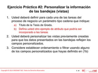 Ejercicio Práctico #2: Personalizar la información
                     de las bandejas (vistas)
       1. Usted deberá definir para cada una de las tareas del
          proceso de negocio un parámetro tipo cadena que indique:
                 a) Título de la Tesis de Grado.
                 b) Defina usted otro ejemplo de atributo que podría ser
                    incorporado a las tareas
       2. Usted deberá personalizar las vistas previamente creadas
          para que los datos presentados en las bandejas reflejen los
          campos personalizados.
       3. Considere establecer ordenamiento o filtrar usando alguno
          de los campos personalizados que hayas definido en (1b)




Copyright © 2012 CROSSNET SAC. Todos los Derechos Reservados       4 - 24
 